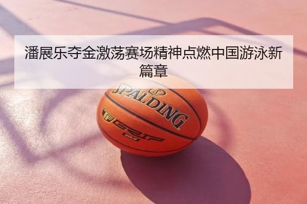 潘展乐夺金激荡赛场精神点燃中国游泳新篇章