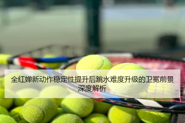 全红婵新动作稳定性提升后跳水难度升级的卫冕前景深度解析