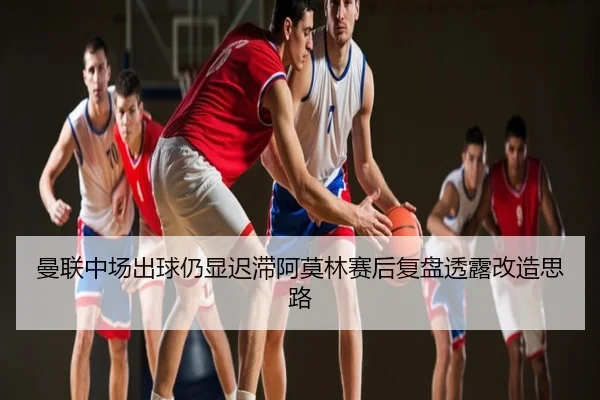 曼联中场出球仍显迟滞阿莫林赛后复盘透露改造思路